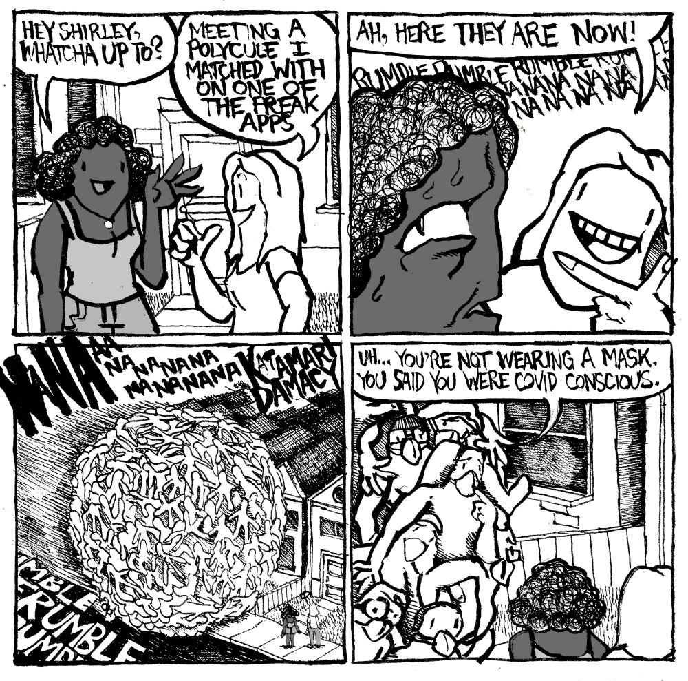 A woman asks her friend "Hey Shirley, whatcha up to?" Shirley replies "meeting a polycule I matched with on one of the freak apps." A rumbling is heard in this distance as well as a faint "na na na na na". The first woman look nervous. She turns around to reveal the polycule is a massive katamari of human bodies. The music in the background boom NA NAAAA NA NA NA NA NA NA NA KATAMARI DAMACY." One of the polycule members points to his mask and says to Shirley "uh... you're not wearing a mask. You said you were COVID conscious."