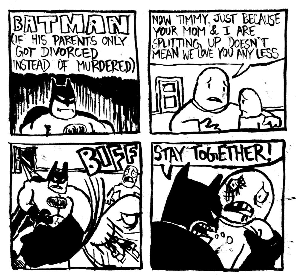 Batman (if his parents only got divorced instead of murdered). A dad says to his son "now Timmy, just because your mom and I are splitting up doesn't mean we love you any less." Batman bursts through the door and punches the dad in the face much to Timmy's horror. Batman grabs him by the shoulders and yells "STAY TOGETHER!"