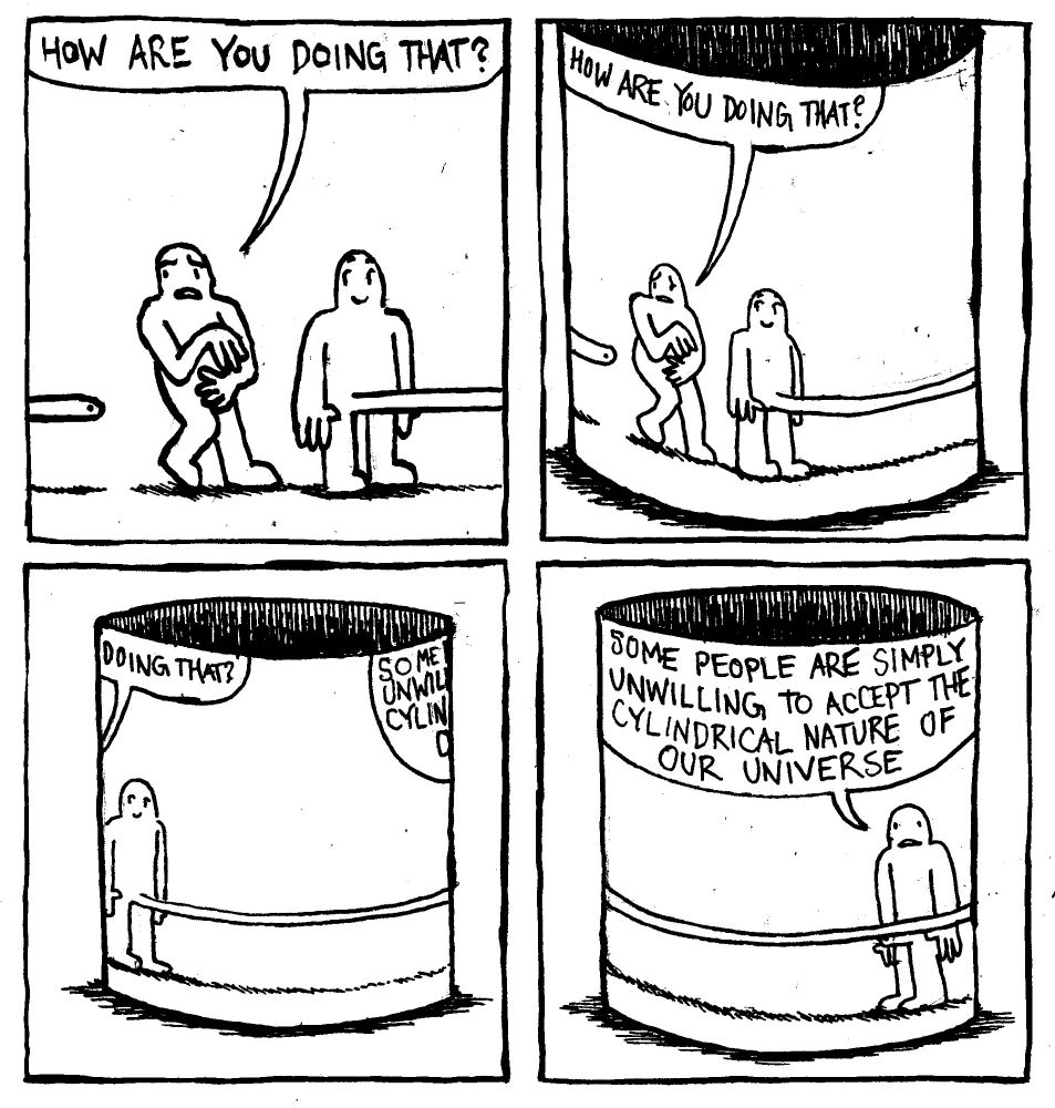 A man's large penis exits the right side of the frame and re-enters on the left side. Another man, unnerved asks, "how are you doing that?" We zoom out to reveal that this interaction is taking place on the plane of a cylinder's side. The cylinder rotates to reveal another man who says "some people are simply unwilling to accept the cylindrical nature of our universe."
