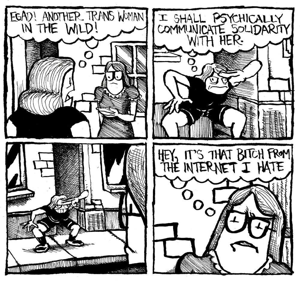 Alex sees another trans woman says thinks "egad! another trans woman in the wild!" She gets into a contorted possession and puts her fingers to her forehead like she is doing Piccolo's special beam cannon. She think "I shall psychically communicate solidarity with her." The other trans woman notices Alex from across the street. She thinks to herself "hey, it's that bitch from the internet I hate."