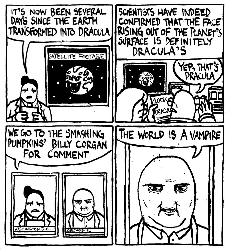 A newscaster says "It's now been several days since the Earth transformed into Dracula." Next to him is satellite footage of the planet Earth with a fanged, devious face in the middle of the Atlantic Ocean. The newscaster continues "scientists have indeed confirmed that the face rising out of the planet's surface is definitely Dracula's." A scientist reads a sheet of paper that says 100% Dracula and says "yep, that's Dracula." The newcaster continues "we go to the Smashing Pumpkins' Billy Corgan for comment." Billy Corgan says "the world is a vampire."