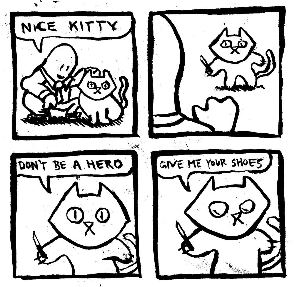 Man crouches down to pet a cat and says "nice kitty." The cat pulls out a switchblade and says "don't be a hero. give me your shoes."