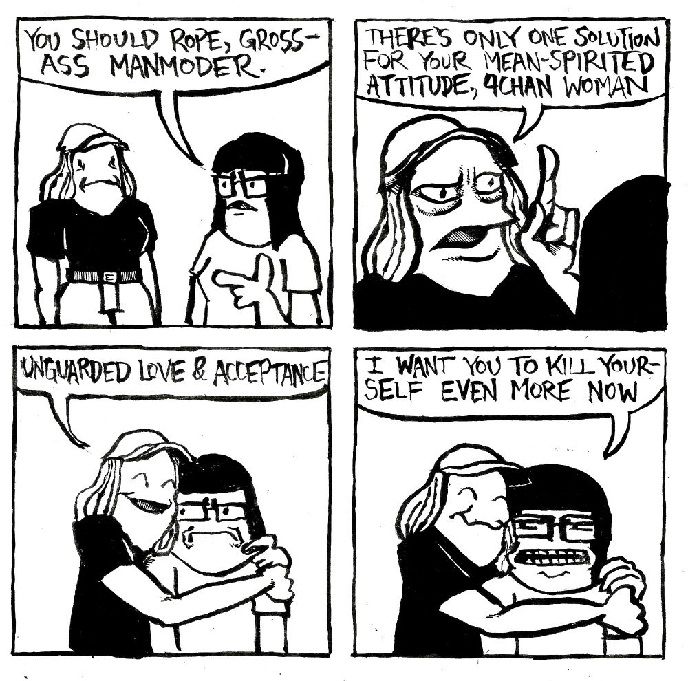 A girl tells Alex "you should rope, gross-ass manmoder." Alex says "there's only one solution for your mean-spirited attitude, 4chan woman. Alex hugs the other woman and continues "...unguarded love and acceptance." The 4chan woman says "I want you to kill yourself even more now."