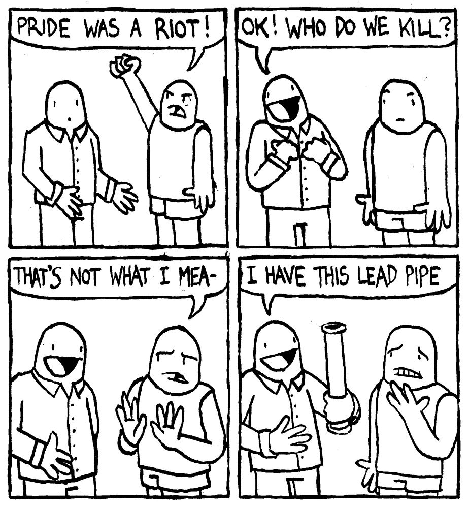A gay man says "Pride was a riot." Another more enthusiastic gay man says "OK! who do we kill?" The first man backs off and says "that's not what I mea-" Before he can finish, other man reaches behind his back and produces a lead pipe. He says "I have this lead pipe."