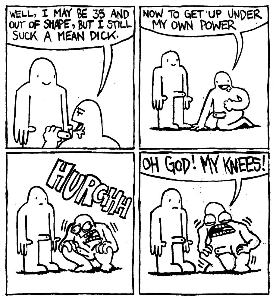 A man has sucked a penis to completion. He boasts "well, I may be 36 and out of shape, but I still suck a mean dick." He says "now to get up under my own power." He starts lifting himself up with intensity wailing HURGHHH. Amidst his struggle he shouts "OH GOD! MY KNEES!" His partner looks mildly concerned.