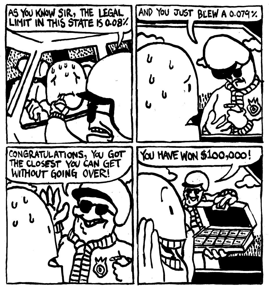 A cop administers a breathalyzer to a sweating man. He says "as you know sir, the legal limit in this state is 0.08%." He checks the machine and notes "and you just blew a 0.079%." He lightens up and says "congratulations, you got the cloest you can get without going over!" The cop unlocks a briefcase filled with cash and says "you have won $100,000." The driver is delighted.