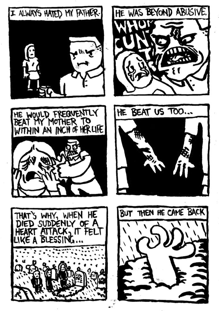I always hated my father. He was beyond abusive. He would frequently beat my mother to within an inch of her life. He beat us too... That's why, when he died suddenly of a heart attach, it felt like a blessing. But then he came back.