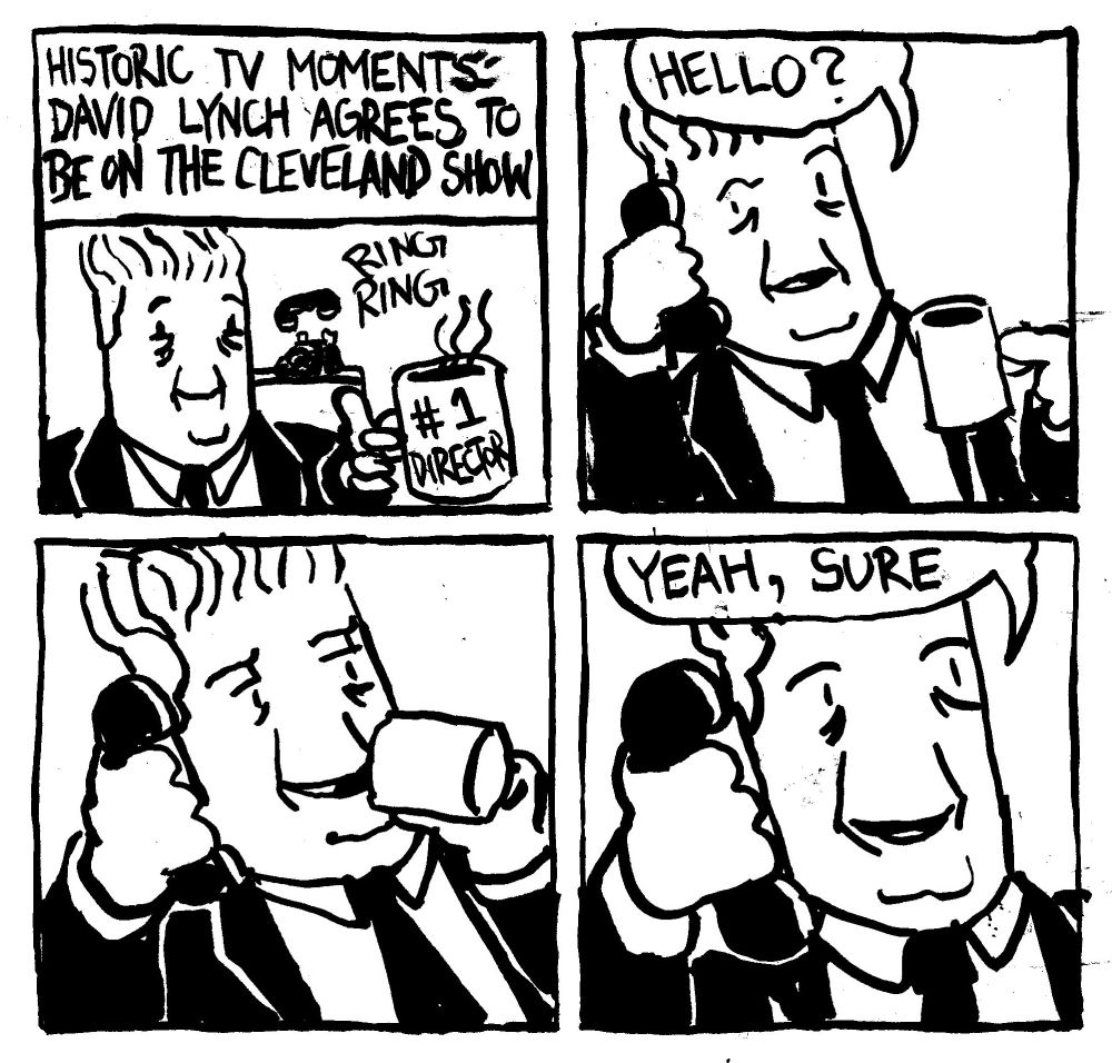 Historic TV Moments: David Lunch agrees to be on The Cleveland Show." David Lynch holds a coffee mug that says #1 Director and a phone rings off the hook. He answer it "hello?" He takes a sip from his coffee. He then says "yeah, sure."