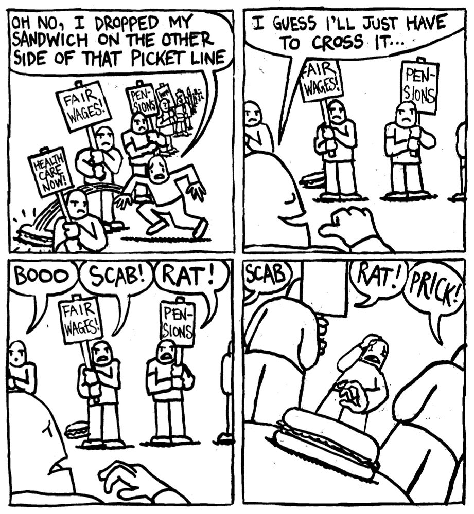 A man stumbles and says "oh no, I dropped my sandwich on the other side of that picket line." Fearing no reprisal he says "I guess I'll just have to cross it..." Members in the picket line start insulting him. BOOO! SCAB! RAT! The man looks at his sandwich in anguish, unable to cross the picket line due to societal pressure.