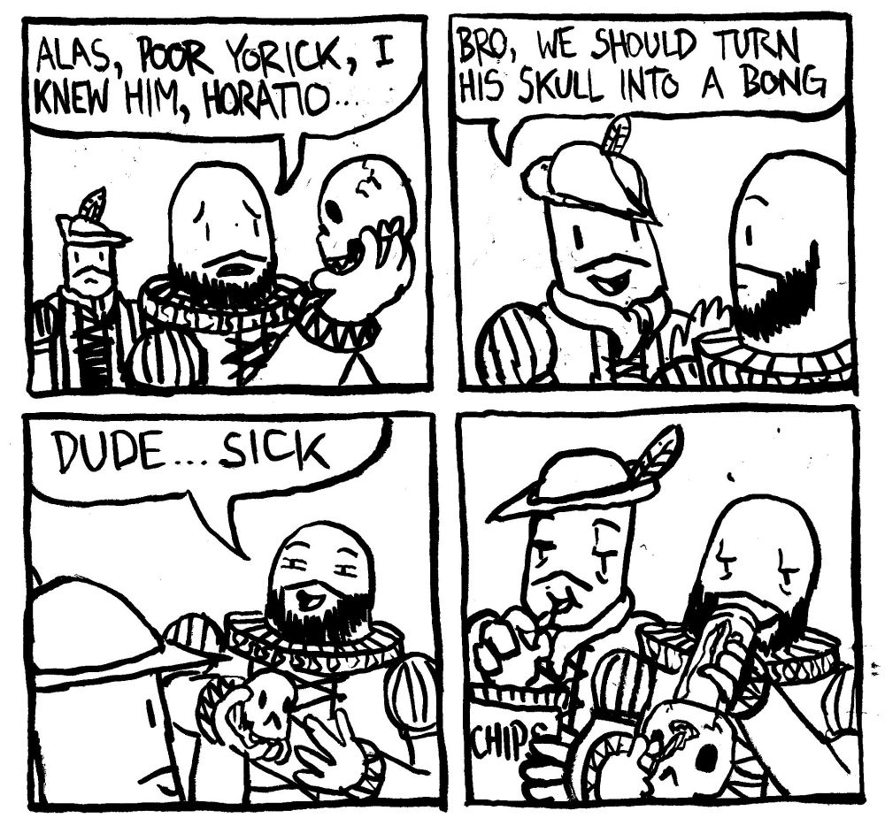 Hamlet holds up Yorick's skull and say "alas, poor Yorick, I knew him, Horatio..." Horatio interjects "bro, we should turn his skull into a bong." Hamlet says "dude.. sick." Hamlet smokes weed out of the Yorick skull bong. Horatio eats a bag of chips.