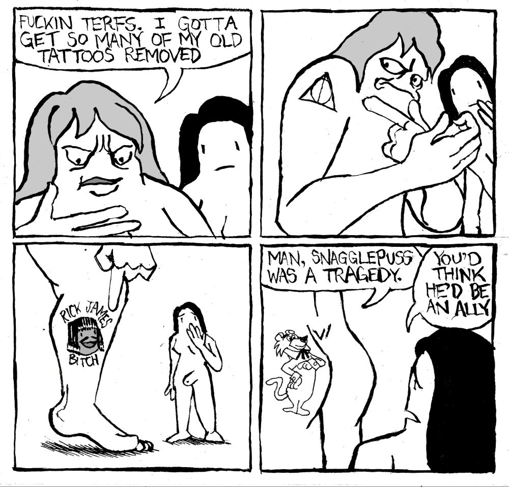 A Trans woman says "fuckin TERFs. I gotta get so many of my old tattoos removed. She points to a deathly Hallows tattoo on her arm. She points to a "Rick James Bitch" tattoo on her leg. She shows her partner her butt, which has a picture of Snagglepuss on it. She says "Man, snagglepuss was a tragedy." The other woman says "you'd think he'd be an ally."