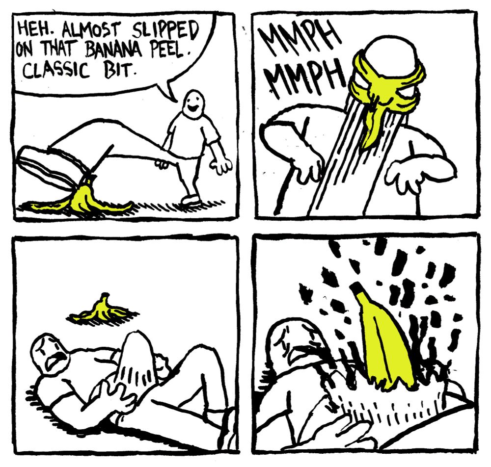 A man almost steps on a Banana Peel and says "heh. almost slipped on that banana peel. Classic bit." The Banana peel springs off the ground and latches on to the man's face. A muffled MMPH MMPH can heard. His stomach expands, much to his distress, and a banana bursts out amidst a flurry of intestinal viscera.