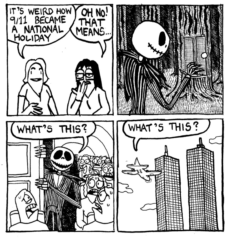 A woman says "it's weird how 9/11 became a national holiday." Another woman, distraught says "OH NO! That means..." We seek Jack Skellington from Night Before Christmas approaching a door that looks like the twin towers. He emerges from an airplane bathroom in front of a bunch of nervous looking passengers and says "what's this?" We see the plane he's on about to go into the first tower. He says "what's this?"