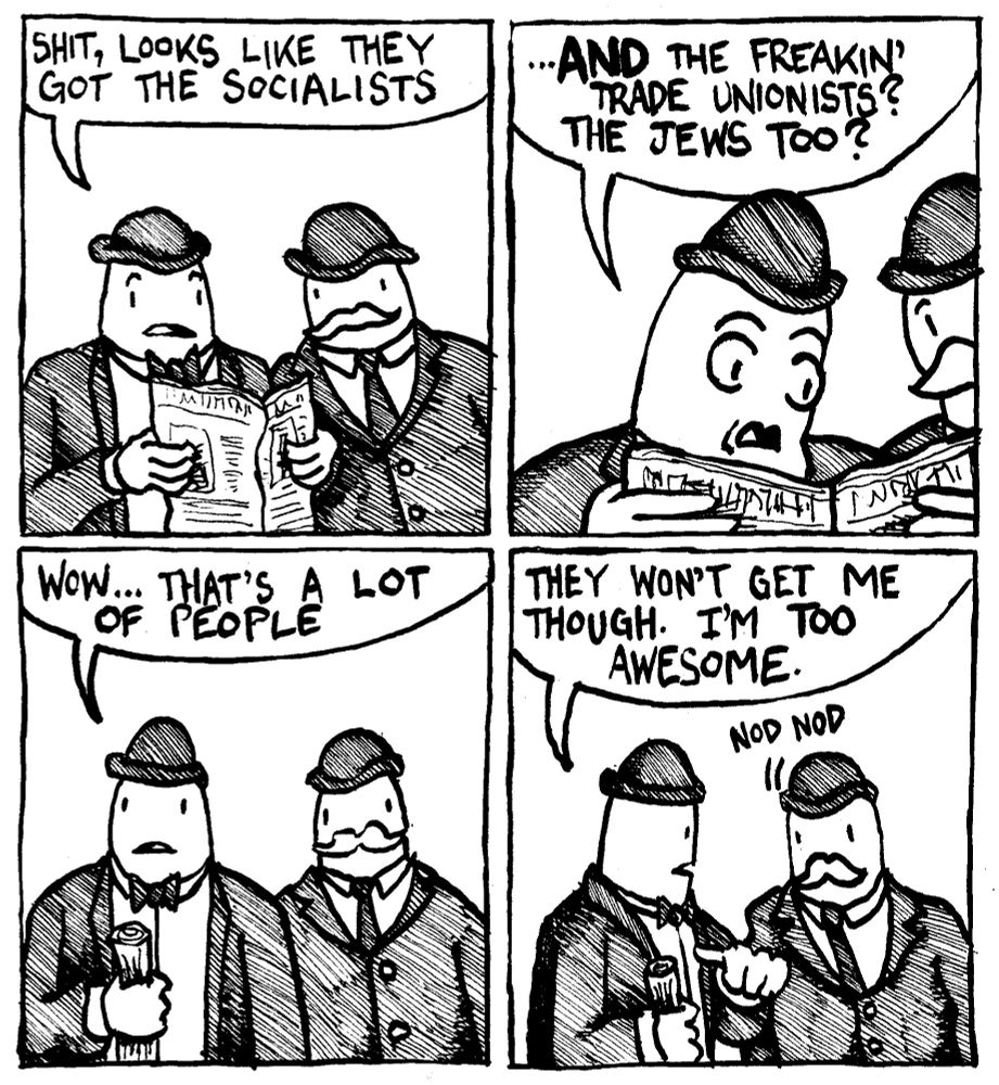 Germany, 1935. A German man in a bow tie and bowler hat reads a newsspaper to another German man and says "shit, looks like they got the socialists." he reads more "...AND the freakin' trade unionists? The Jews too?" The man crumples up the newspaper and says "wow that's a lot of people. He points to himself and says "they won't get me though. I'm too awesome." A mustachioed man next to him nods in agreement.