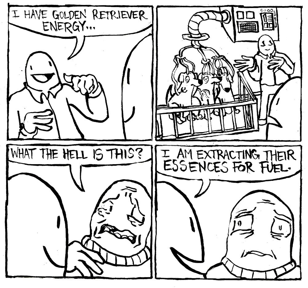 A man points to himself and says "I have Golden Retriever Energy..." He gestures towards a pen containing three golden retrievers who are all hooked up to an IV that drains their bodily fluids into an arcane machine. Another man asks "what the hell is this?" The first man says nonchalantly "I am extracting their essences for fuel."