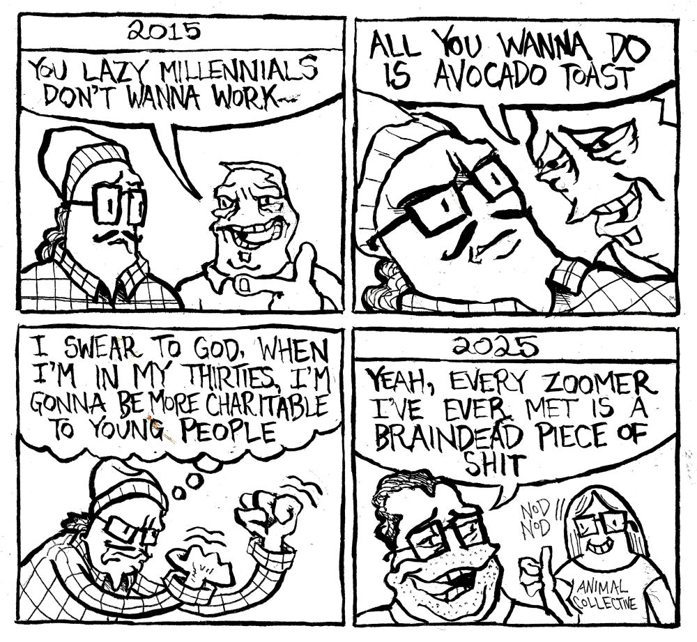 2015. An old guy with a soul patch taunts a man with Buddy Holly glasses, a beanie,and a flannel shirt. The old guy says "you lazy Millennials don't wanna work." He smugly leans in and says "all you wann do is avocado toast." The Millennial shakes his skinny fists like antennas toward heaven and says "I swear to God. When I'm in my thirties, I'm gonna be more charitable to young people." It's 2025. The Millennial, 10 years older, says to his friend wearing an Animal Collective shirt "yeah, every Zoomer I've ever met is a braindead piece of shit." She nods in agreement.