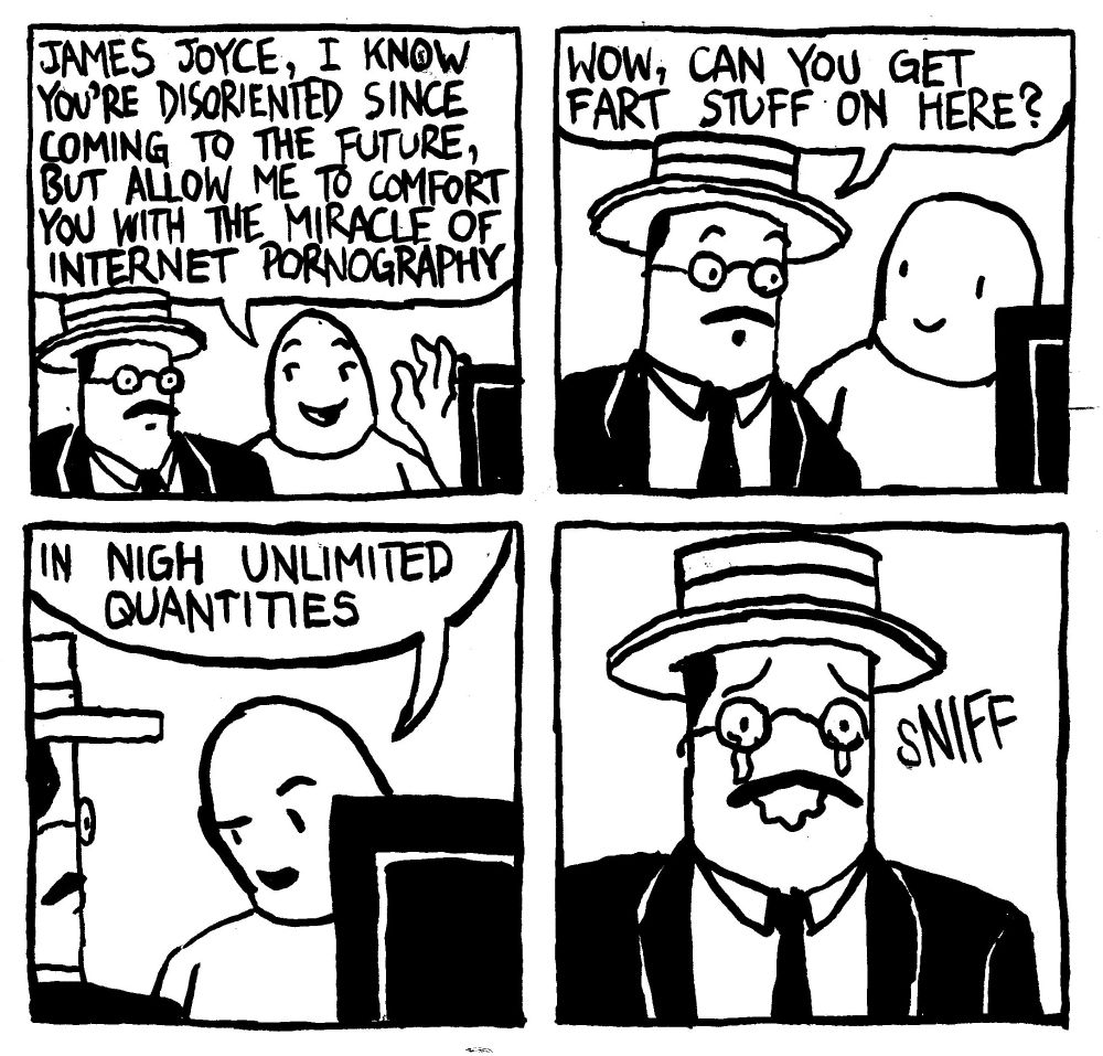 A man shows James Joyce a computer and says "James Joyce, I know you're disoriented since coming ot the future, but allow me to comfort you with the miracle of internet pornography." James Joyce, impressed, says "wow, can you get fart stuff on here?" The first man does the Dreamworks face and says "in nigh unlimited quantities." James Joyce, filled with unimaginable happiness starts crying tears of joy.