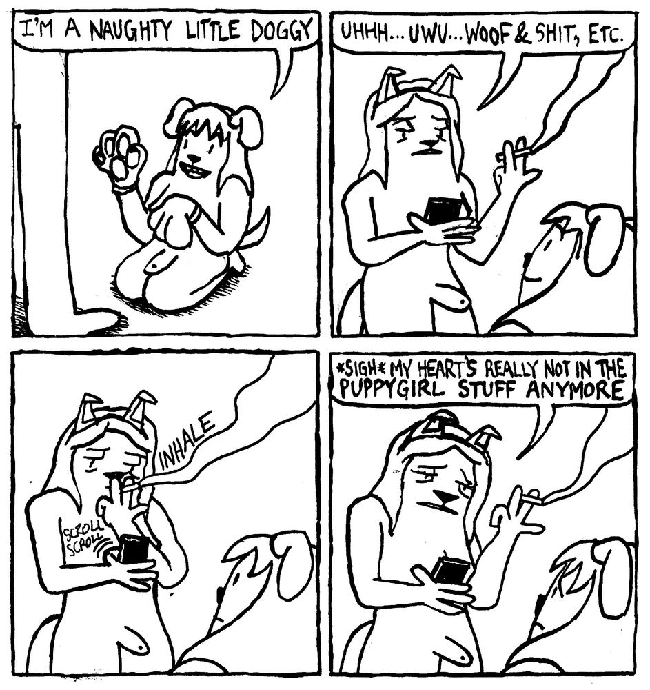 A nude trans woman has on dog paws, ears and a tail. She says "I'm a naughty little doggy" Her partner, also dressed as a dog, looks at her phone and smokes a cig. Non-committally she says "uhhh... uwu... woof and shit, etc." Disinterestedly, she takes a drag of her cig and scrolls on her phone. With great sadness, she confesses to her partner "*sigh* my heart's really not in this puppygirl stuff anymore." Her partner looks devastated.