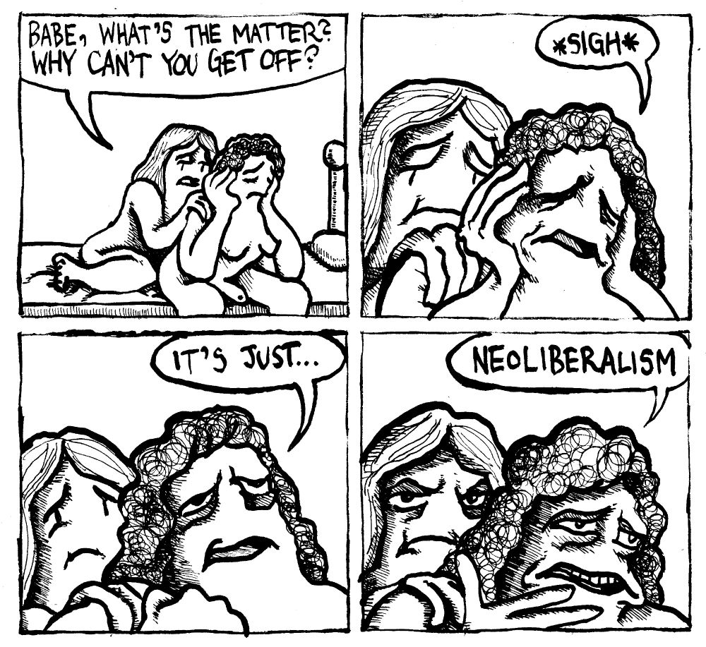A trans woman cozies up to her trans girlfriend with a worried expression. She asks "babe, what's the matter? Why can't you get off?" The girlfriend, forlorn, sighs. She clenches her fist emphatically and looks upward toward an imagined, uncaring God. She says "it's just..." She opens her hand and stares in front of her with a 1000 yard stare and finishes "Neoliberalism." The first woman looks annoyed, pissed off.