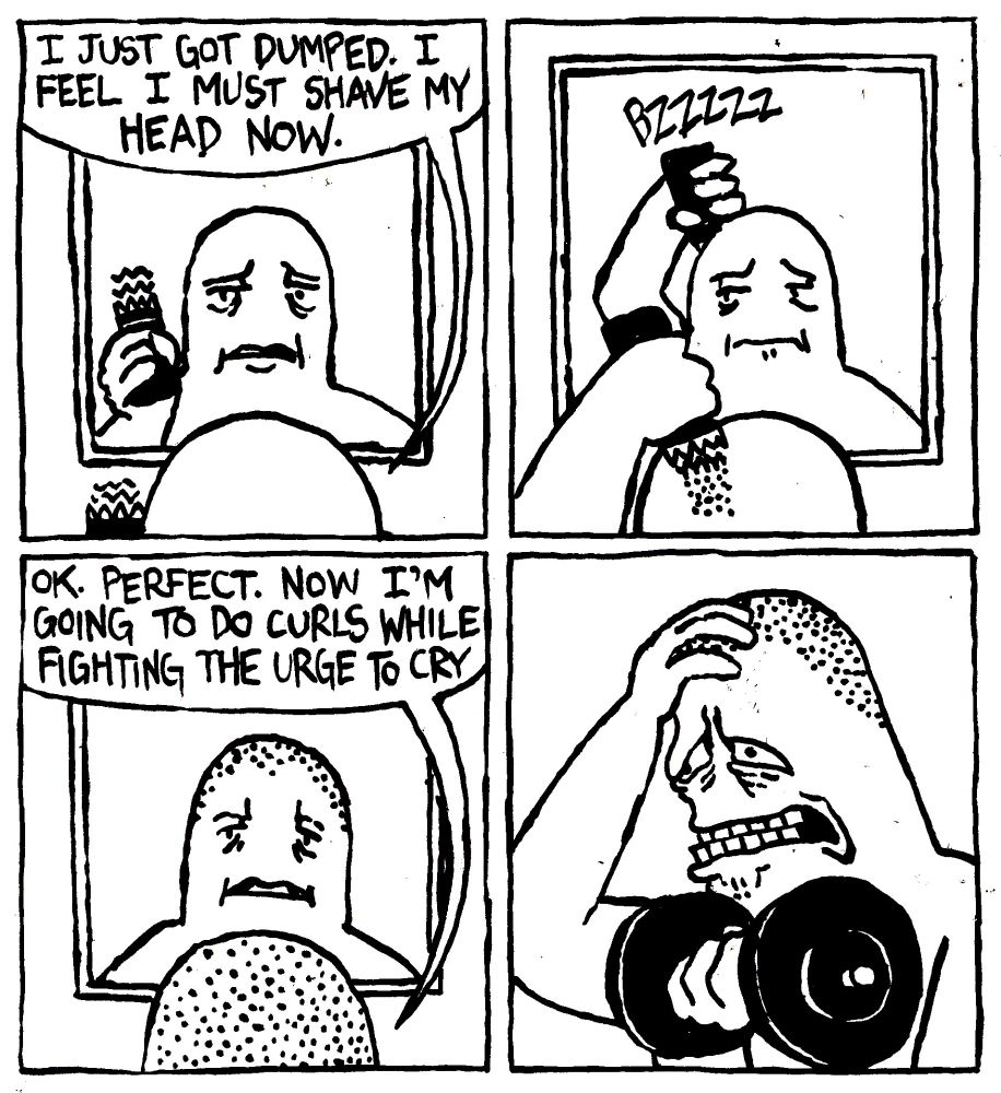 A man looks in the mirror and says "I just got dumped. I feel I must shave my head now." The man shaves his head and on his otherwise smooth scalp, stubble starts to form. He says "OK. Perfect Now I'm going to do curls while fighting the urge to cry. He starts working out his biceps with an anguished expression on his face.