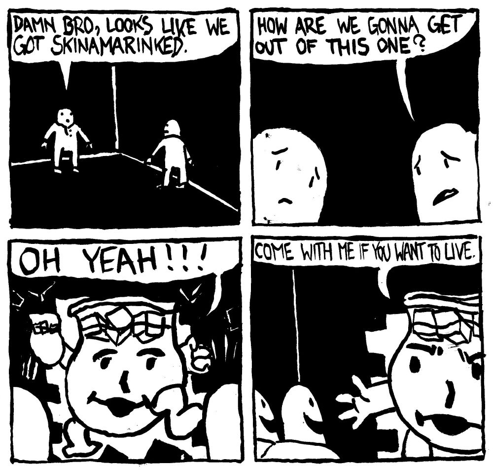 Two kids are trapped in a darkened hjouse with no windows. One says "damn bro, looks like we got skinamarkinked." The other brother asks "how are we gonna get out of this one?" Suddenly the Kook Aid man bursts through a wall and says "OH YEAH!!!" He extends his hand and says "come with me if you want to live." The brothers seem delighted.
