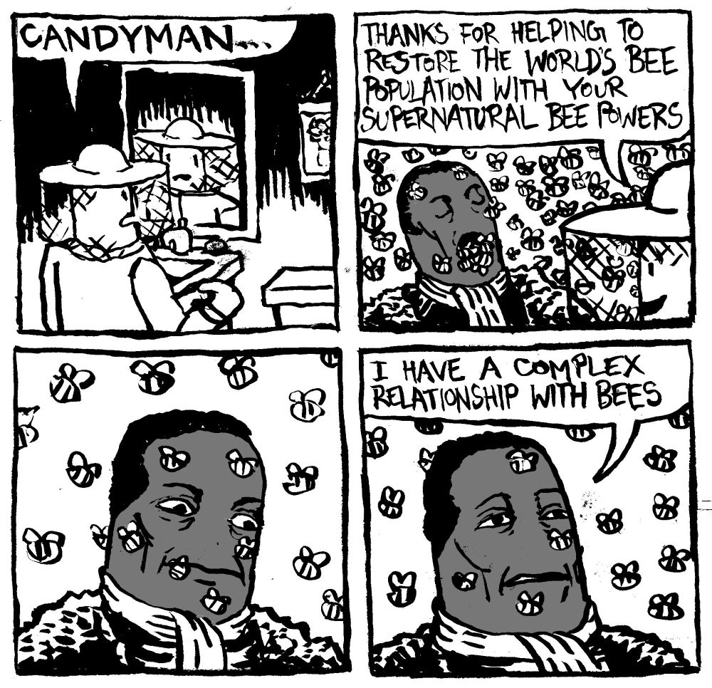 A man in a beekeeper outfit looks into a mirror and says "Candyman..." Candyman arrives and floods the room with bees. The beekeeper says "thanks for helping to restore the world's bee population with your supernatural bee powers." Candyman considers this for a moment, then looks back up an nonchalantly remarks "I have a complex relationship with bees."