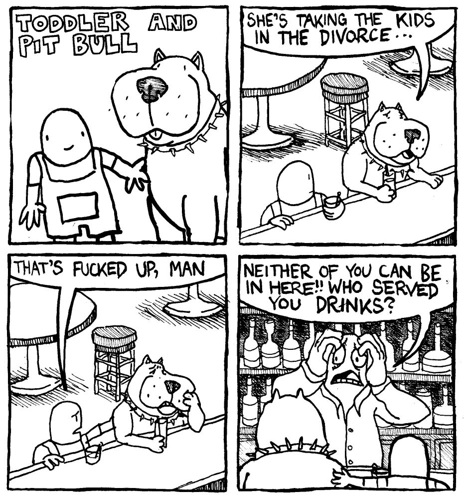 Toddler and Pit Bull. Toddler and Pit Bull both sit at a bar with drinks in hand. Pit bull says "she's taking the kids in the divorce..." Toddler puts his hand on pit bull's shoulder and says "that's fucked up man." The extremely worried bartender says "neither of you can be in here!!! Who served you drinks?"
