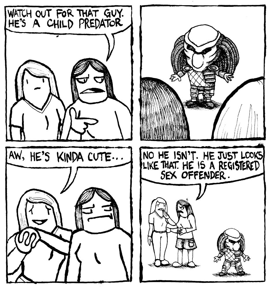A woman says "watch out for that guy. He's a child predator." The person she's pointing to is a child-sized version of the movie antagonist Predator from the Predator franchise. THe woman she's talking to says "aw, he's kinda cute...." The first woman says "no he isn't. He just looks like that. He is a registered sex offender."