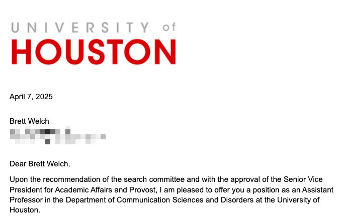 University of Houston letterhead

April 7, 2025
Brett Welch
[redacted address]

Dear Brett Welch,

Upon the recommendation of the search committee and with the approval of the Senior Vice President for Academic Affairs and Provost, I am pleased to offer you a position as an Assistant Professor in the Department of Communication Sciences and Disorders at the University of Houston.