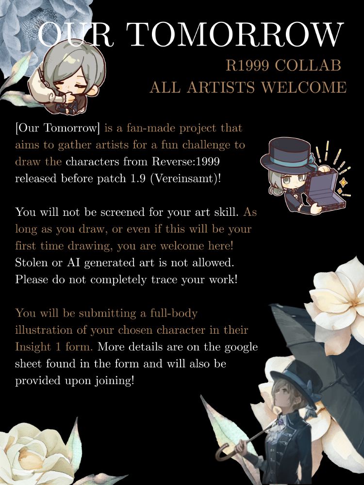 Our Tomorrow is a fan-made collab event that aims to gather artists for a fun challenge to draw the characters from Reverse:1999! The characters available will be those released on patch 1.9 (Vereinsamt) and before.

You will not be screened for your art skill. As long as you draw, or even if this will be your first time drawing, you are welcome here! Stolen or AI generated art is not allowed. Please do not completely trace your work!

You will be submitting a full-body illustration of your chosen character in their Insight 1 form. More details below.