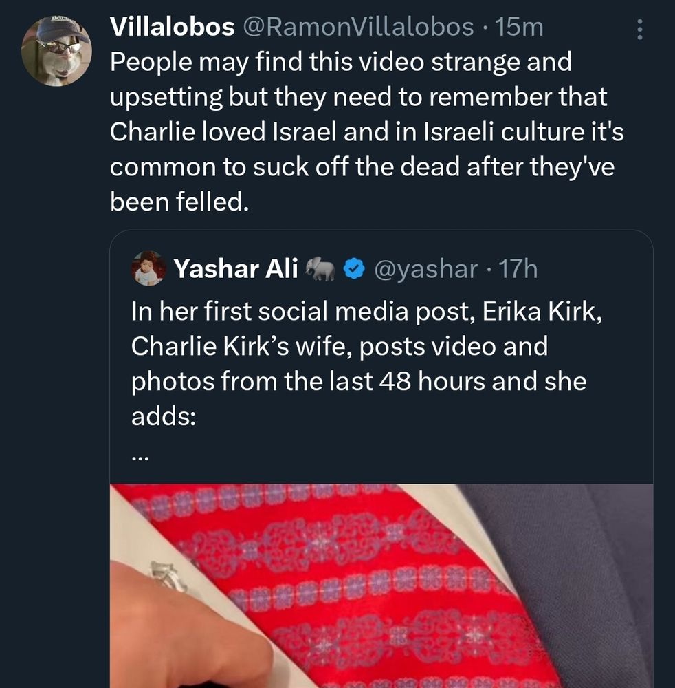 tweet from @yashar: "In her first social media post, Erika Kirk, Charlie Kirk's wife, posts video and photos from the last 48 hours and she adds: ... " 
(The video shows her bent over Charlie's corpse in a casket. His peepee yellow hands are visible.)
Qrt from Ramon Villalobos: "People may find this video strange and upsetting but they need to remember Charlie loved Israel and in Israeli culture it's common to suck the dead off after they've been felled."