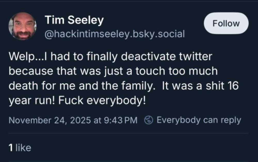 post from @hackintimseeley.bsky.social: "Welp...I had to finally deactivate Twitter because that was just a touch too much death for me and the family. It was a shit 16 year run! Fuck everybody!"