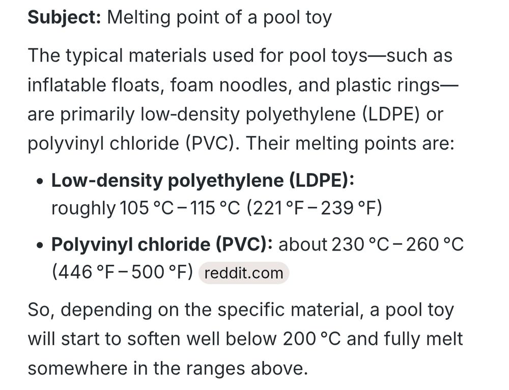 Screenshot of a summary of the melting point of pooltoys. It reads: "Subject: Melting point of a pool toy

The typical materials used for pool toys-such as inflatable floats, foam noodles, and plastic rings-are primarily low-density polyethylene (LDPE) or polyvinyl chloride (PVC). Their melting points are: Polyvinyl chloride (PVC): about 230 deg * C - 260 deg * C

Low-density polyethylene (LDPE): roughly 105 deg * C - 115 deg * C (221 deg * F - 239 deg * F)

(446 deg * F - 500 deg * F) reddit.com

So, depending on the specific material, a pool toy will start to soften well below 200 deg * C and fully melt somewhere in the ranges above."