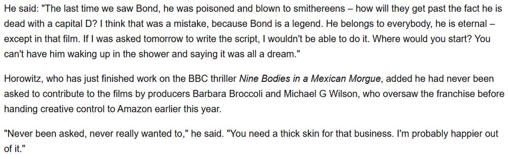 Text that says:

He said: "The last time we saw Bond, he was poisoned and blown to smithereens – how will they get past the fact he is dead with a capital D? I think that was a mistake, because Bond is a legend. He belongs to everybody, he is eternal – except in that film. If I was asked tomorrow to write the script, I wouldn't be able to do it. Where would you start? You can't have him waking up in the shower and saying it was all a dream."

Horowitz, who has just finished work on the BBC thriller Nine Bodies in a Mexican Morgue, added he had never been asked to contribute to the films by producers Barbara Broccoli and Michael G Wilson, who oversaw the franchise before handing creative control to Amazon earlier this year.

"Never been asked, never really wanted to," he said. "You need a thick skin for that business. I'm probably happier out of it."
