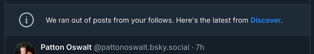 Screenshot of my Bluesky feed, which has a notification embedded within it that reads, “We ran out of posts from your follows. Here’s the latest from Discover.” Below that is the very top of a skeet by Patton Oswalt.