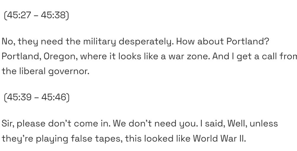 (45:27 - 45:38)
No, they need the military desperately. How about Portland?
Portland, Oregon, where it looks like a war zone. And I get a call fro
he liberal governor.
(45:39 - 45:46)
Sir, please don't come in. We don't need you. I said, Well, unless
they're playing false tapes, this looked like World War l. 1