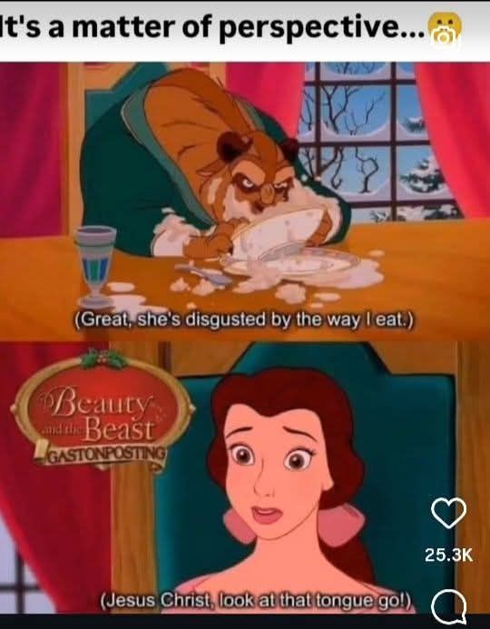 A 2 panel meme image using stills from Disney's beauty and the beast. Above the 2 panels it says "it's a matter of perspective" The top panel is the beast hunched over a bowl at the dinner table with food neasily spilled over the bowl and table. The beast is saying "great, she's disgusted by the way I eat".

The bottom panel is a closeup of Belle's face and the caption says "jesus christ. Look at that tongue go!"

There is a logo from a meme page which shows the image is from a group called "Beauty and The Beast Gaston posting" 