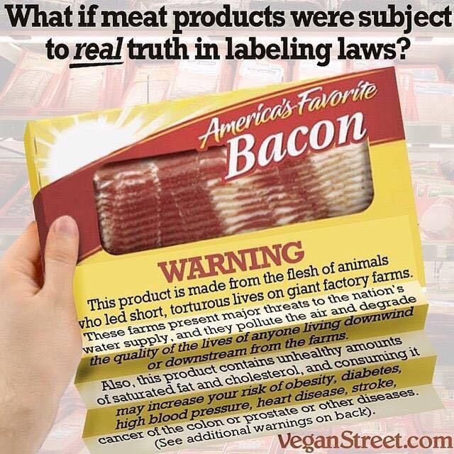 
Et si les produits carnés étaient soumis à de vraies lois sur la vérité de l’étiquetage ?

Le bacon préféré des Américains

AVERTISSEMENT
Ce produit est fabriqué à partir de la chair d’animaux ayant mené des vies courtes et torturées dans d’immenses fermes industrielles.
Ces élevages représentent une menace majeure pour les réserves d’eau du pays, polluent l’air et dégradent la qualité de vie de toutes les personnes vivant sous le vent ou en aval de ces fermes.

Ce produit contient également des quantités malsaines de graisses saturées et de cholestérol, et sa consommation peut augmenter votre risque d’obésité, de diabète, d’hypertension artérielle, de maladies cardiaques, d’accident vasculaire cérébral, ainsi que de cancers du côlon, de la prostate ou d’autres organes.