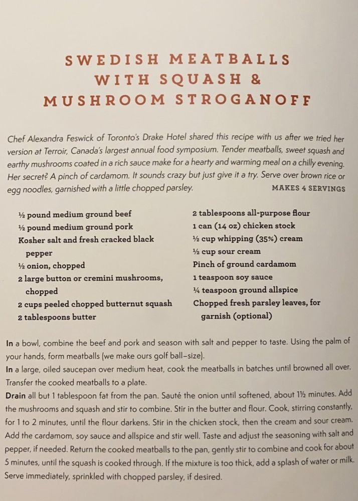 SWEDISH MEATBALLS WITH SQUASH & MUSHROOM STROGANOFF

Chef Alexandra Feswick of Toronto's Drake Hotel shared this recipe with us after we tried her version at Terroir, Canada's largest annual food symposium. Tender meatballs, sweet squash and earthy mushrooms coated in a rich sauce make for a hearty and warming meal on a chilly evening.
Her secret? A pinch of cardamom. It sounds crazy but just give it a try. Serve over brown rice or egg noodles, garnished with a little chopped parsley.

MAKES 4 SERVINGS
½ pound medium ground beef
½ pound medium ground pork
Kosher salt and fresh cracked black
pepper
½ onion, chopped
2 large button or cremini mushrooms, chopped
2 cups peeled chopped butternut squash
2 tablespoons butter
2 tablespoons all-purpose flour
1 can (14 oz) chicken stock
½ cup whipping (35%) cream
½ cup sour cream
Pinch of ground cardamom
1 teaspoon soy sauce
¼ teaspoon ground allspice
Chopped fresh parsley leaves, for garnish (optional)

In a bowl, combine the beef and pork and season with salt and pepper to taste. Using the palm of your hands, form meatballs (we make ours golf ball-size).

In a large, oiled saucepan over medium heat, cook the meatballs in batches until browned all over.

Transfer the cooked meatballs to a plate.
Drain all but 1 tablespoon fat from the pan. 

Sauté the onion until softened, about 1½ minutes. Add the mushrooms and squash and stir to combine. Stir in the butter and flour. Cook, stirring constantly. for 1 to 2 minutes, until the flour darkens. Stir in the chicken stock, then the cream and sour cream.

Add the cardamom, soy sauce and allspice and stir well. Taste and adjust the seasoning with salt and pepper, if needed. Return the cooked meatballs to the pan, gently stir to combine and cook for about 5 minutes, until the squash is cooked through. If the mixture is too thick, add a splash of water or milk.
Serve immediately, sprinkled with chopped parsley, if desired.