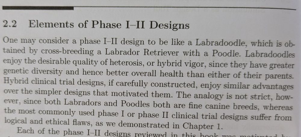 2.2 Elements of Phase I-II Designs

One may consider a phase I-II design to be like a Labradoodle, which is ob-tained by cross-breeding a Labrador Retriever with a Poodle. Labradoodles enjoy the desirable quality of heterosis, or hybrid vigor, since they have greater genetic diversity and hence better overall health than either of their parents. Hybrid clinical trial designs, if carefully constructed, enjoy similar advantages over the simpler designs that motivated them. The analogy is not strict, how-ever, since both Labradors and Poodles both are fine canine breeds, whereas the most commonly used phase I or phase II clinical trial designs suffer from logical and ethical flaws, as we demonstrated in Chapter 1