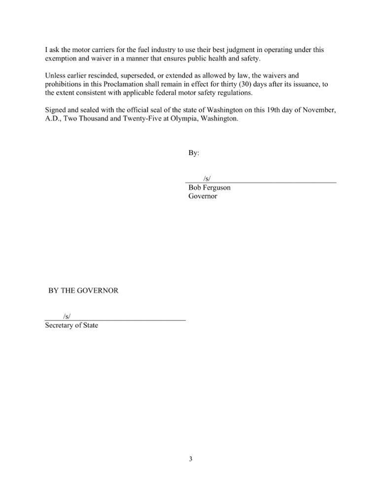 I ask the motor carriers for the fuel industry to use their best judgment in operating under this
exemption and waiver in a manner that ensures public health and safety.
Unless earlier rescinded, superseded, or extended as allowed by law, the waivers and
prohibitions in this Proclamation shall remain in effect for thirty (30) days after its issuance, to
the extent consistent with applicable federal motor safety regulations.
Signed and sealed with the official seal of the state of Washington on this 19th day of November,
A.D., Two Thousand and Twenty-Five at Olympia, Washington.