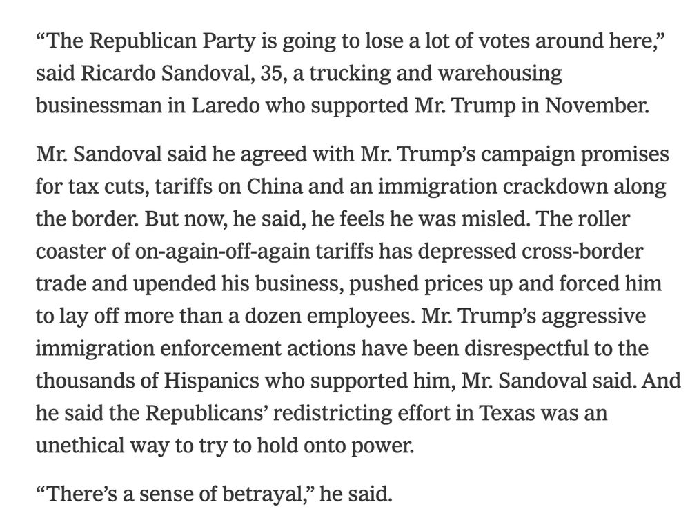 “The Republican Party is going to lose a lot of votes around here,” said Ricardo Sandoval, 35, a trucking and warehousing businessman in Laredo who supported Mr. Trump in November.

Mr. Sandoval said he agreed with Mr. Trump’s campaign promises for tax cuts, tariffs on China and an immigration crackdown along the border. But now, he said, he feels he was misled. The roller coaster of on-again-off-again tariffs has depressed cross-border trade and upended his business, pushed prices up and forced him to lay off more than a dozen employees. Mr. Trump’s aggressive immigration enforcement actions have been disrespectful to the thousands of Hispanics who supported him, Mr. Sandoval said. And he said the Republicans’ redistricting effort in Texas was an unethical way to try to hold onto power.

“There’s a sense of betrayal,” he said.

