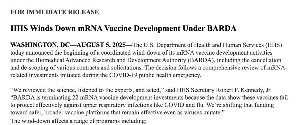 HHS Winds Down mRNA Vaccine Development Under BARDA

 

WASHINGTON, DC—AUGUST 5, 2025—The U.S. Department of Health and Human Services (HHS) today announced the beginning of a coordinated wind-down of its mRNA vaccine development activities under the Biomedical Advanced Research and Development Authority (BARDA), including the cancellation and de-scoping of various contracts and solicitations. The decision follows a comprehensive review of mRNA-related investments initiated during the COVID-19 public health emergency.

 

“We reviewed the science, listened to the experts, and acted,” said HHS Secretary Robert F. Kennedy, Jr. “BARDA is terminating 22 mRNA vaccine development investments because the data show these vaccines fail to protect effectively against upper respiratory infections like COVID and flu. We’re shifting that funding toward safer, broader vaccine platforms that remain effective even as viruses mutate.”

