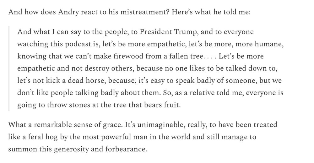 This avalanche of trauma was piled onto him because the luckiest people in the history of the world were convinced that the immigrant down the street might eat their cat.

And how does Andry react to his mistreatment? Here’s what he told me:

And what I can say to the people, to President Trump, and to everyone watching this podcast is, let’s be more empathetic, let’s be more, more humane, knowing that we can’t make firewood from a fallen tree. . . . Let’s be more empathetic and not destroy others, because no one likes to be talked down to, let’s not kick a dead horse, because, it’s easy to speak badly of someone, but we don’t like people talking badly about them. So, as a relative told me, everyone is going to throw stones at the tree that bears fruit.
