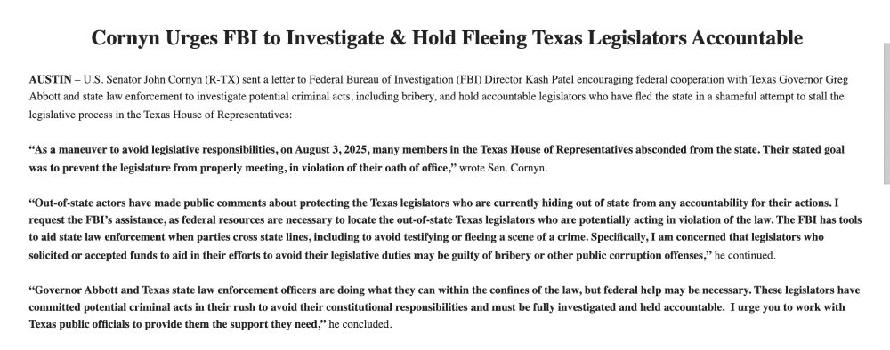 Cornyn Urges FBI to Investigate & Hold Fleeing Texas Legislators Accountable

 

AUSTIN – U.S. Senator John Cornyn (R-TX) sent a letter to Federal Bureau of Investigation (FBI) Director Kash Patel encouraging federal cooperation with Texas Governor Greg Abbott and state law enforcement to investigate potential criminal acts, including bribery, and hold accountable legislators who have fled the state in a shameful attempt to stall the legislative process in the Texas House of Representatives:

 

“As a maneuver to avoid legislative responsibilities, on August 3, 2025, many members in the Texas House of Representatives absconded from the state. Their stated goal was to prevent the legislature from properly meeting, in violation of their oath of office,” wrote Sen. Cornyn.

 

“Out-of-state actors have made public comments about protecting the Texas legislators who are currently hiding out of state from any accountability for their actions. I request the FBI’s assistance, as federal resources are necessary to locate the out-of-state Texas legislators who are potentially acting in violation of the law. The FBI has tools to aid state law enforcement when parties cross state lines, including to avoid testifying or fleeing a scene of a crime. Specifically, I am concerned that legislators who solicited or accepted funds to aid in their efforts to avoid their legislative duties may be guilty of bribery or other public corruption offenses,” he continued.

 

“Governor Abbott and Texas state law enforcement officers are doing what they can within the confines of the law, but federal help may be necessary. These legislators have committed potential criminal acts in their rush to avoid their constitutional responsibilities and must be fully investigated and held accountable.  I urge you to work with Texas public officials to provide them the support they need,” he concluded.

