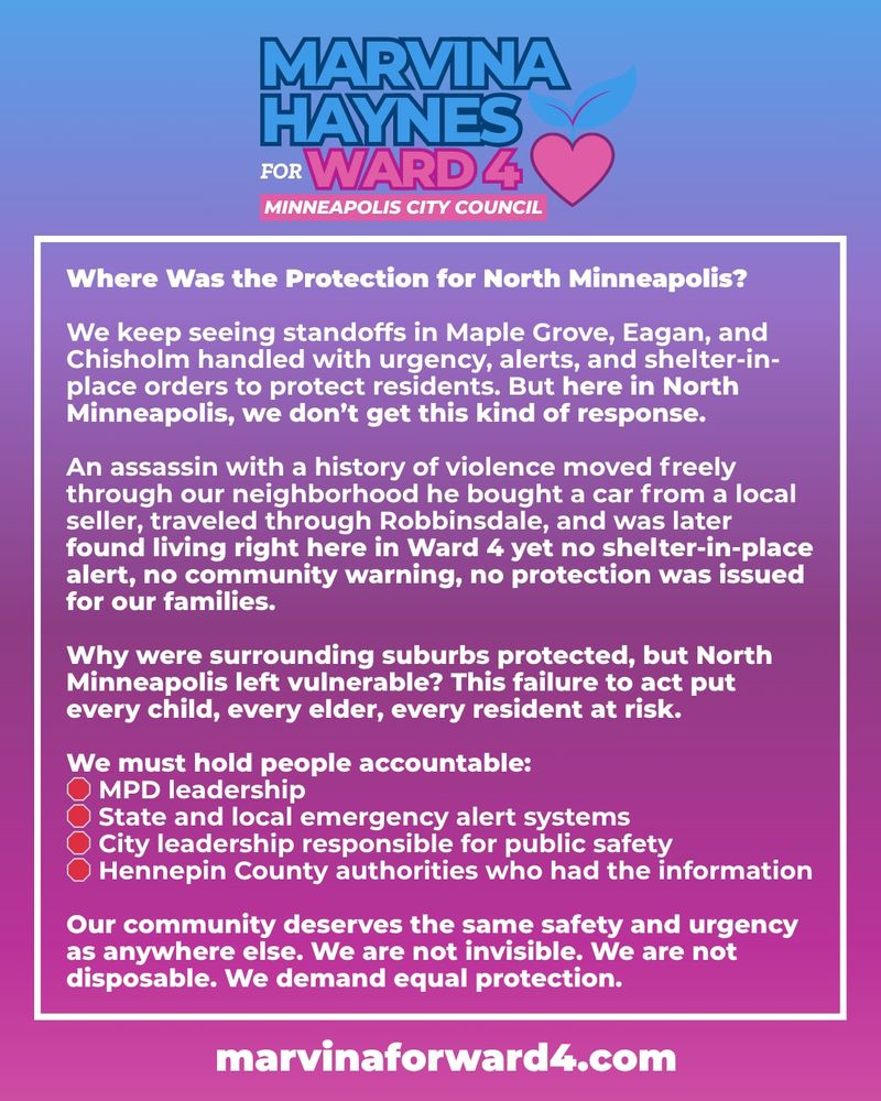 Where Was the Protection for North Minneapolis?

We keep seeing standoffs in Maple Grove, Eagan, and Chisholm handled with urgency, alerts, and shelter-in-place orders to protect residents. But here in North Minneapolis, we don’t get this kind of response.

An assassin with a history of violence moved freely through our neighborhood he bought a car from a local seller, traveled through Robbinsdale, and was later found living right here in Ward 4 yet no shelter-in-place alert, no community warning, no protection was issued for our families.

Why were surrounding suburbs protected, but North Minneapolis left vulnerable? This failure to act put every child, every elder, every resident at risk.

We must hold people accountable:
🛑 MPD leadership
🛑 State and local emergency alert systems
🛑 City leadership responsible for public safety
🛑 Hennepin County authorities who had the information

Our community deserves the same safety and urgency as anywhere else. We are not invisible. We are not disposable. We demand equal protection.

MarvinaForWard4.com