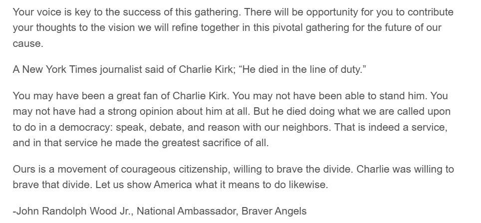 Your voice is key to the success of this gathering. There will be opportunity for you to contribute your thoughts to the vision we will refine together in this pivotal gathering for the future of our cause.

A New York Times journalist said of Charlie Kirk; “He died in the line of duty.”

You may have been a great fan of Charlie Kirk. You may not have been able to stand him. You may not have had a strong opinion about him at all. But he died doing what we are called upon to do in a democracy: speak, debate, and reason with our neighbors. That is indeed a service, and in that service he made the greatest sacrifice of all.

Ours is a movement of courageous citizenship, willing to brave the divide. Charlie was willing to brave that divide. Let us show America what it means to do likewise.
