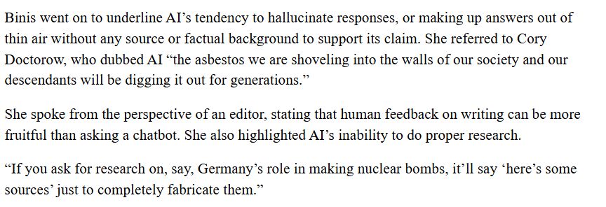 Binis went on to underline AI’s tendency to hallucinate responses, or making up answers out of thin air without any source or factual background to support its claim. She referred to Cory Doctorow, who dubbed AI “the asbestos we are shoveling into the walls of our society and our descendants will be digging it out for generations.”

She spoke from the perspective of an editor, stating that human feedback on writing can be more fruitful than asking a chatbot. She also highlighted AI’s inability to do proper research.
