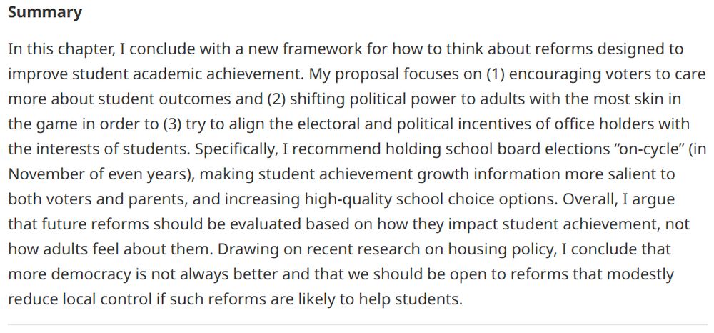 In this chapter, I conclude with a new framework for how to think about reforms designed to improve student academic achievement. My proposal focuses on (1) encouraging voters to care more about student outcomes and (2) shifting political power to adults with the most skin in the game in order to (3) try to align the electoral and political incentives of office holders with the interests of students. Specifically, I recommend holding school board elections “on-cycle” (in November of even years), making student achievement growth information more salient to both voters and parents, and increasing high-quality school choice options. Overall, I argue that future reforms should be evaluated based on how they impact student achievement, not how adults feel about them. Drawing on recent research on housing policy, I conclude that more democracy is not always better and that we should be open to reforms that modestly reduce local control if such reforms are likely to help students.