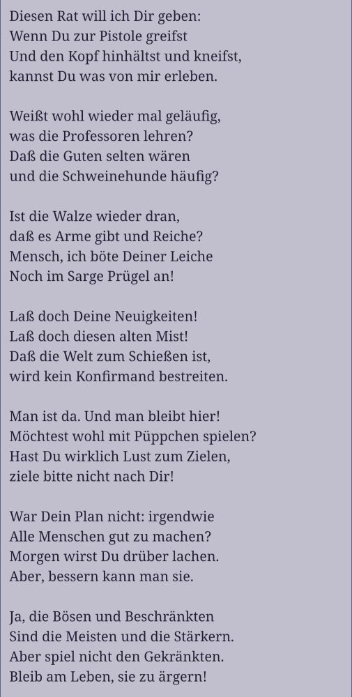 Diesen Rat will ich Dir geben:
Wenn Du zur Pistole greifst
Und den Kopf hinhältst und kneifst,
kannst Du was von mir erleben.

Weißt wohl wieder mal geläufig,
was die Professoren lehren?
Daß die Guten selten wären
und die Schweinehunde häufig?

Ist die Walze wieder dran,
daß es Arme gibt und Reiche?
Mensch, ich böte Deiner Leiche
Noch im Sarge Prügel an!

Laß doch Deine Neuigkeiten!
Laß doch diesen alten Mist!
Daß die Welt zum Schießen ist,
wird kein Konfirmand bestreiten.

Man ist da. Und man bleibt hier!
Möchtest wohl mit Püppchen spielen?
Hast Du wirklich Lust zum Zielen,
ziele bitte nicht nach Dir!

War Dein Plan nicht: irgendwie
Alle Menschen gut zu machen?
Morgen wirst Du drüber lachen.
Aber, bessern kann man sie.

Ja, die Bösen und Beschränkten
Sind die Meisten und die Stärkern.
Aber spiel nicht den Gekränkten.
Bleib am Leben, sie zu ärgern!
